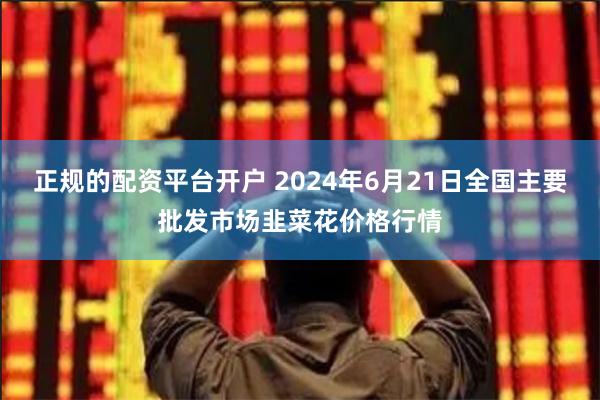 正规的配资平台开户 2024年6月21日全国主要批发市场韭菜花价格行情