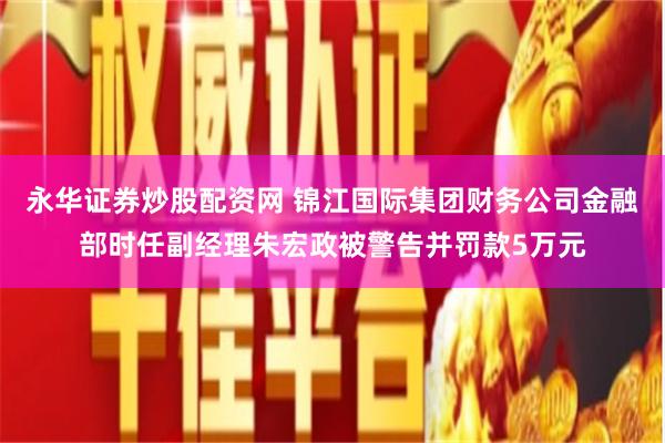 永华证券炒股配资网 锦江国际集团财务公司金融部时任副经理朱宏政被警告并罚款5万元