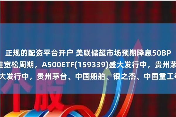 正规的配资平台开户 美联储超市场预期降息50BP，时隔4年重启流动性宽松周期，A500ETF(159339)盛大发行中，贵州茅台、中国船舶、银之杰、中国重工等备受关注