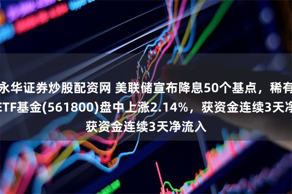 永华证券炒股配资网 美联储宣布降息50个基点，稀有金属ETF基金(561800)盘中上涨2.14%，获资金连续3天净流入