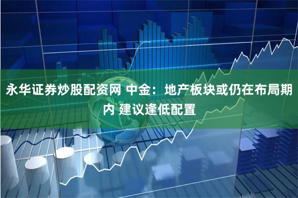 永华证券炒股配资网 中金：地产板块或仍在布局期内 建议逢低配置