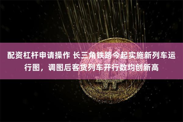 配资杠杆申请操作 长三角铁路今起实施新列车运行图，调图后客货列车开行数均创新高