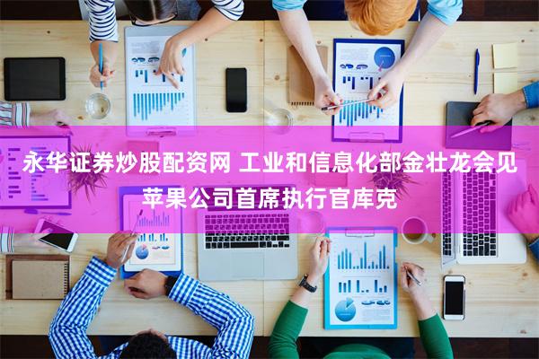 永华证券炒股配资网 工业和信息化部金壮龙会见苹果公司首席执行官库克