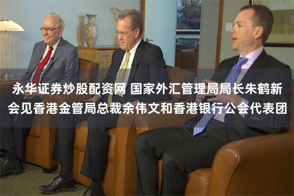 永华证券炒股配资网 国家外汇管理局局长朱鹤新会见香港金管局总裁余伟文和香港银行公会代表团