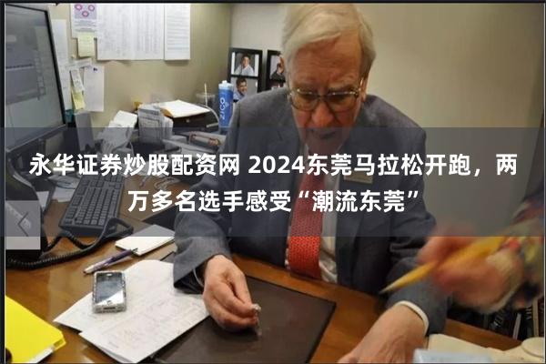 永华证券炒股配资网 2024东莞马拉松开跑，两万多名选手感受“潮流东莞”