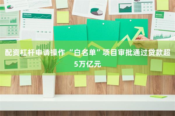 配资杠杆申请操作 “白名单”项目审批通过贷款超5万亿元