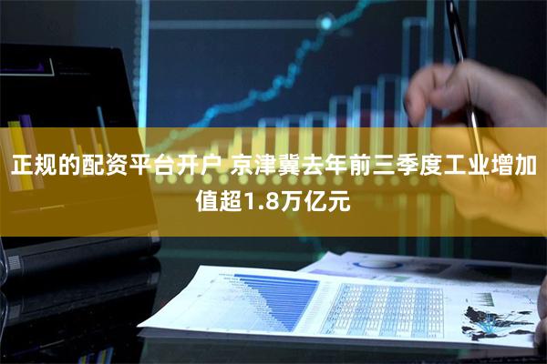 正规的配资平台开户 京津冀去年前三季度工业增加值超1.8万亿元