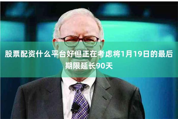 股票配资什么平台好但正在考虑将1月19日的最后期限延长90天