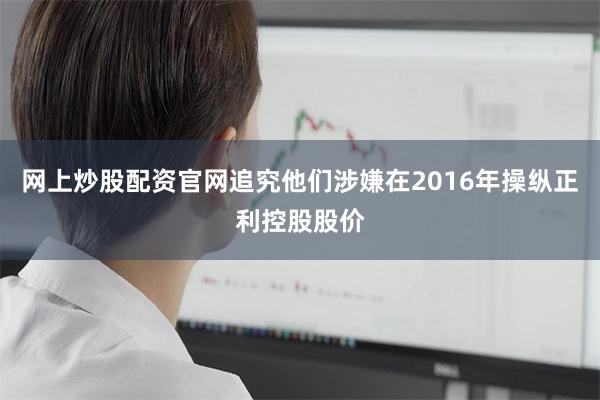 网上炒股配资官网追究他们涉嫌在2016年操纵正利控股股价