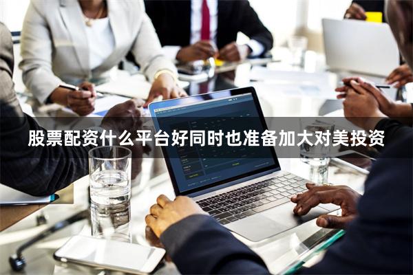 股票配资什么平台好同时也准备加大对美投资