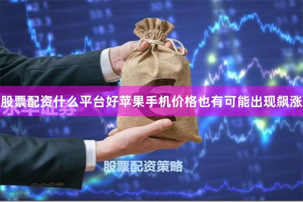 股票配资什么平台好苹果手机价格也有可能出现飙涨
