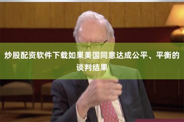 炒股配资软件下载如果美国同意达成公平、平衡的谈判结果
