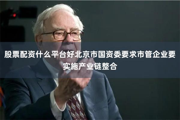 股票配资什么平台好北京市国资委要求市管企业要实施产业链整合