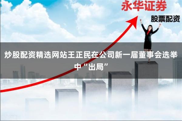炒股配资精选网站王正民在公司新一届董事会选举中“出局”