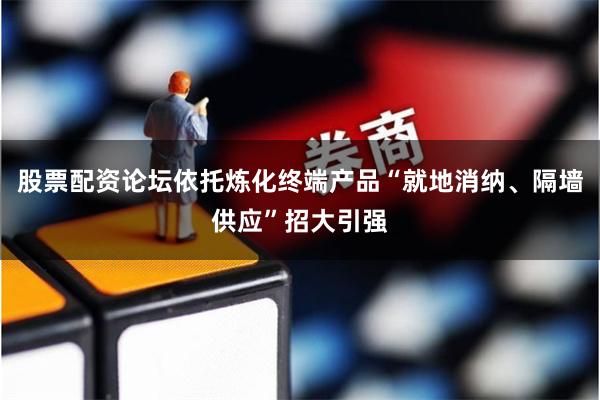 股票配资论坛依托炼化终端产品“就地消纳、隔墙供应”招大引强