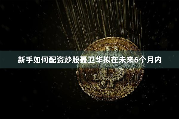新手如何配资炒股聂卫华拟在未来6个月内