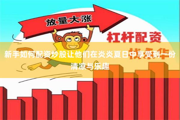 新手如何配资炒股让他们在炎炎夏日中享受到一份清凉与乐趣
