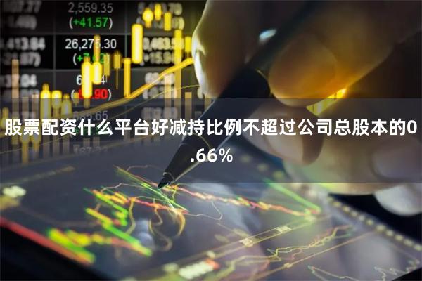股票配资什么平台好减持比例不超过公司总股本的0.66%